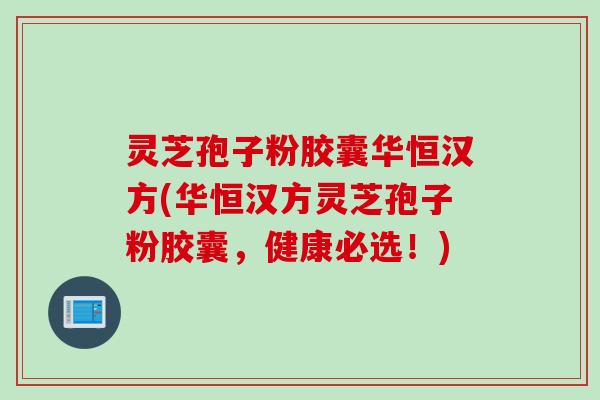 灵芝孢子粉胶囊华恒汉方(华恒汉方灵芝孢子粉胶囊,健康必选!)