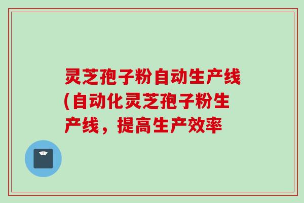 灵芝孢子粉自动生产线(自动化灵芝孢子粉生产线，提高生产效率