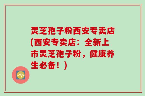灵芝孢子粉西安专卖店(西安专卖店:全新上市灵芝孢子粉,健康养生必备!)
