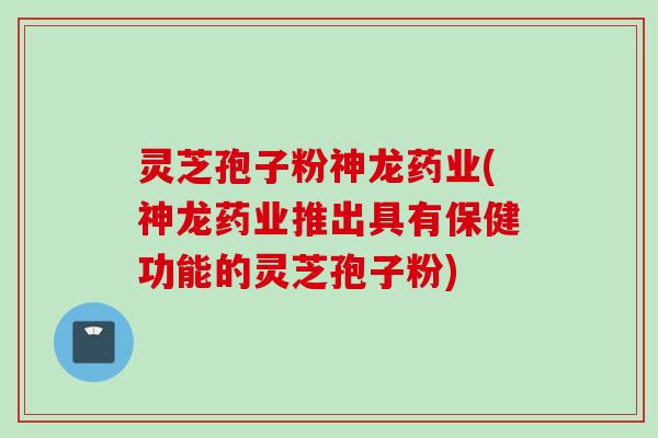 灵芝孢子粉神龙药业(神龙药业推出具有保健功能的灵芝孢子粉)