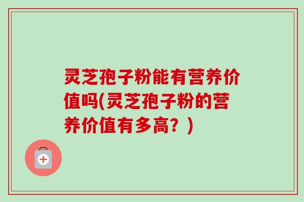 灵芝孢子粉能有营养价值吗(灵芝孢子粉的营养价值有多高?)