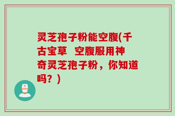 灵芝孢子粉能空腹(千古宝草  空腹服用神奇灵芝孢子粉，你知道吗？)