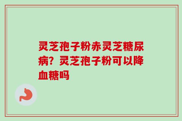 灵芝孢子粉赤灵芝糖尿病?灵芝孢子粉可以降血糖吗