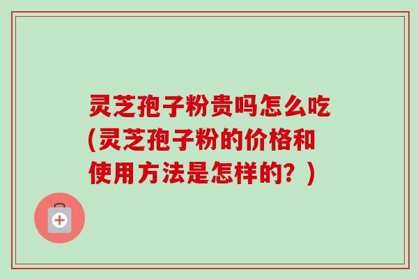 灵芝孢子粉贵吗怎么吃(灵芝孢子粉的价格和使用方法是怎样的？)