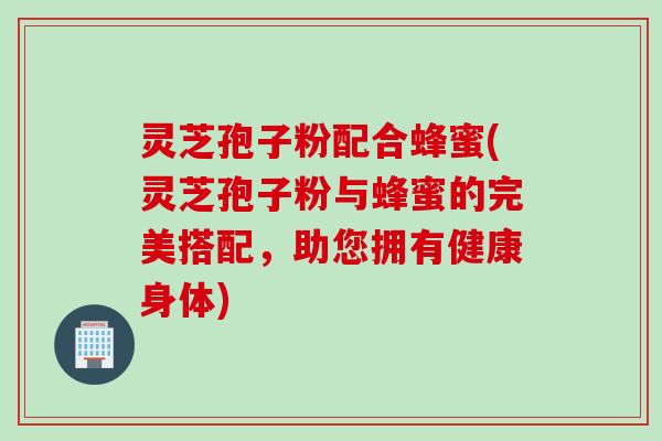 灵芝孢子粉配合蜂蜜(灵芝孢子粉与蜂蜜的完美搭配,助您拥有健康身体)