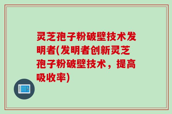 灵芝孢子粉破壁技术发明者(发明者创新灵芝孢子粉破壁技术，提高吸收率)
