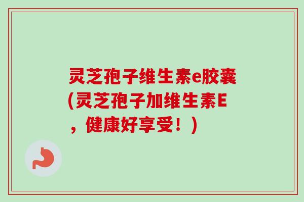 灵芝孢子维生素e胶囊(灵芝孢子加维生素E，健康好享受！)