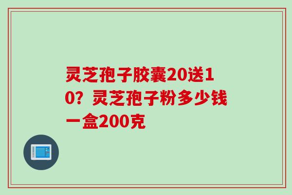 灵芝孢子胶囊20送10?灵芝孢子粉多少钱一盒200克