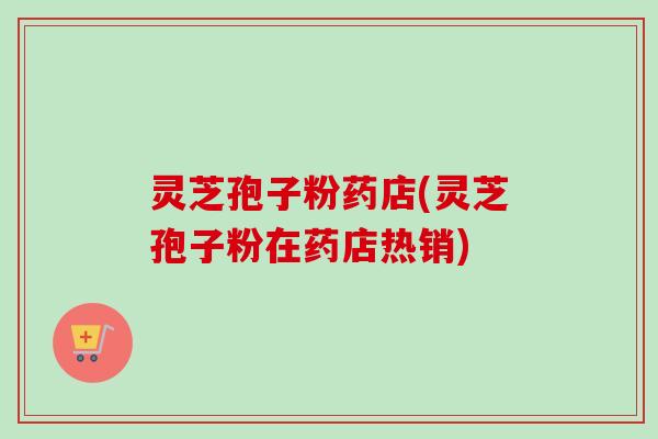 灵芝孢子粉药店(灵芝孢子粉在药店热销)