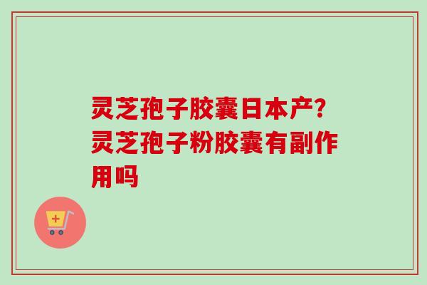 灵芝孢子胶囊日本产？灵芝孢子粉胶囊有副作用吗