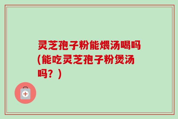 灵芝孢子粉能煨汤喝吗(能吃灵芝孢子粉煲汤吗?)