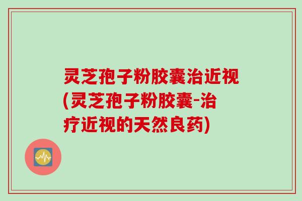 灵芝孢子粉胶囊治近视(灵芝孢子粉胶囊-治疗近视的天然良药)
