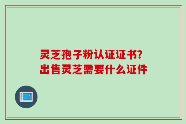 灵芝孢子粉认证证书?出售灵芝需要什么证件
