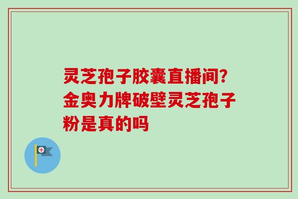 灵芝孢子胶囊直播间？金奥力牌破壁灵芝孢子粉是真的吗