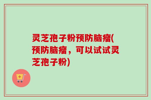 灵芝孢子粉预防脑瘤(预防脑瘤，可以试试灵芝孢子粉)