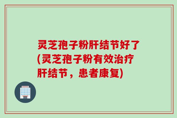 灵芝孢子粉肝结节好了(灵芝孢子粉有效治疗肝结节，患者康复)