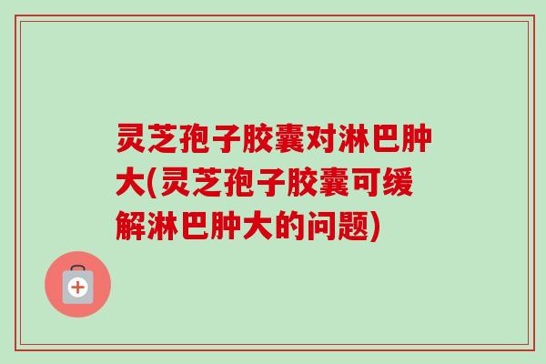 灵芝孢子胶囊对淋巴肿大(灵芝孢子胶囊可缓解淋巴肿大的问题)