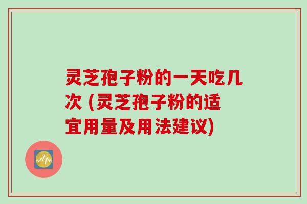 灵芝孢子粉的一天吃几次 (灵芝孢子粉的适宜用量及用法建议)