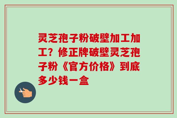 灵芝孢子粉破壁加工加工？修正牌破壁灵芝孢子粉《官方价格》到底多少钱一盒