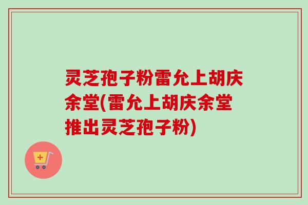 灵芝孢子粉雷允上胡庆余堂(雷允上胡庆余堂推出灵芝孢子粉)
