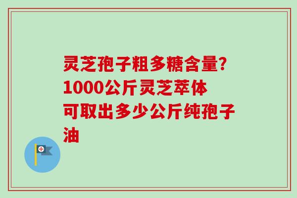 灵芝孢子粗多糖含量？1000公斤灵芝萃体可取出多少公斤纯孢子油