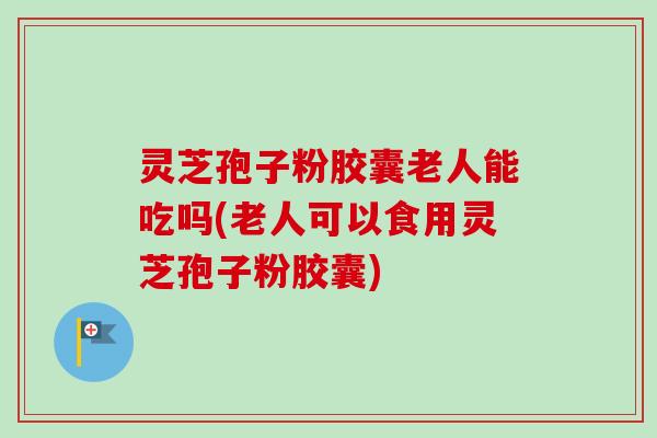 灵芝孢子粉胶囊老人能吃吗(老人可以食用灵芝孢子粉胶囊)