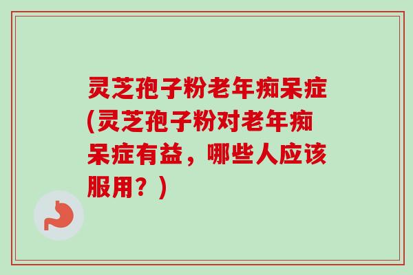 灵芝孢子粉老年痴呆症(灵芝孢子粉对老年痴呆症有益,哪些人应该服用?)