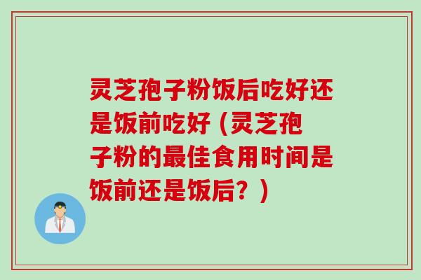 灵芝孢子粉饭后吃好还是饭前吃好 (灵芝孢子粉的最佳食用时间是饭前还是饭后?)