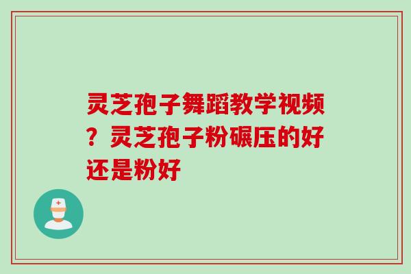 灵芝孢子舞蹈教学视频?灵芝孢子粉碾压的好还是粉好 灵芝孢子舞蹈教学视频?灵芝孢子粉碾压的好还是粉好