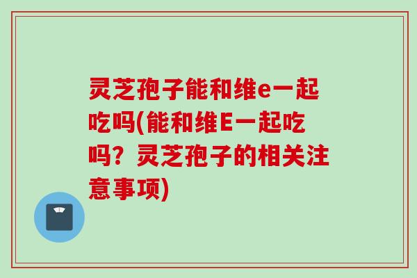 灵芝孢子能和维e一起吃吗(能和维E一起吃吗?灵芝孢子的相关注意事项)