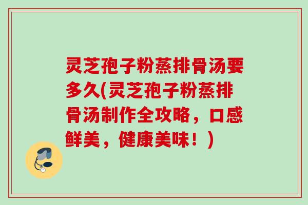灵芝孢子粉蒸排骨汤要多久(灵芝孢子粉蒸排骨汤制作全攻略，口感鲜美，健康美味！)