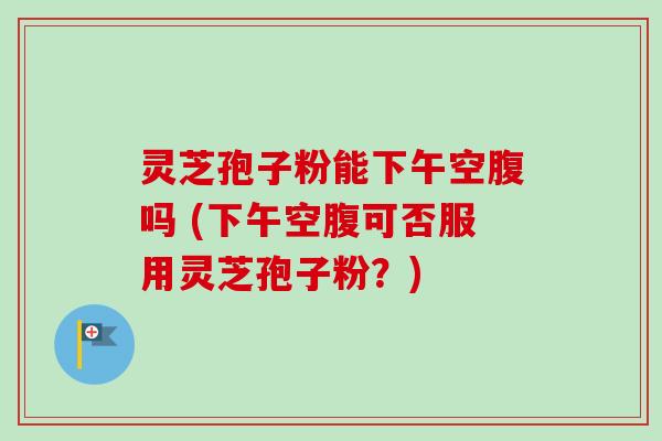 灵芝孢子粉能下午空腹吗 (下午空腹可否服用灵芝孢子粉?)