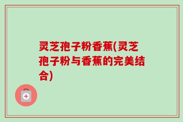 灵芝孢子粉香蕉(灵芝孢子粉与香蕉的完美结合)