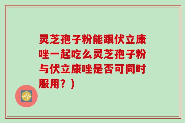 灵芝孢子粉能跟伏立康唑一起吃么灵芝孢子粉与伏立康唑是否可同时服用？)