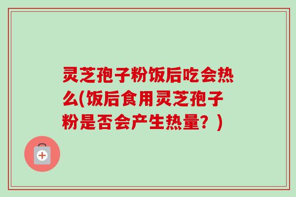 灵芝孢子粉饭后吃会热么(饭后食用灵芝孢子粉是否会产生热量?) 灵芝孢子粉饭后吃会热么(饭后食用灵芝孢子粉是否会产生热量?)