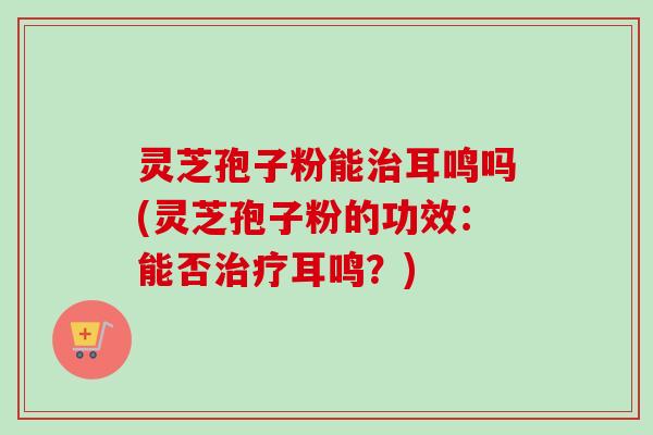灵芝孢子粉能治耳鸣吗(灵芝孢子粉的功效:能否治疗耳鸣?)