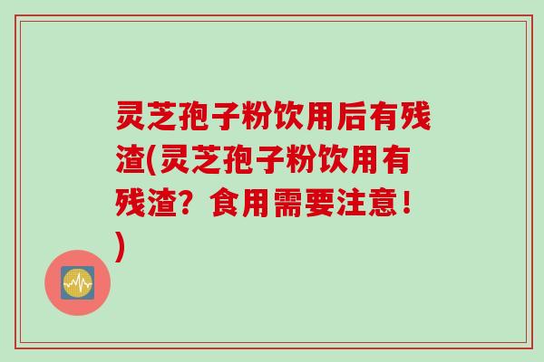 灵芝孢子粉饮用后有残渣(灵芝孢子粉饮用有残渣？食用需要注意！)