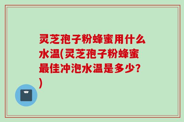 灵芝孢子粉蜂蜜用什么水温(灵芝孢子粉蜂蜜最佳冲泡水温是多少？)