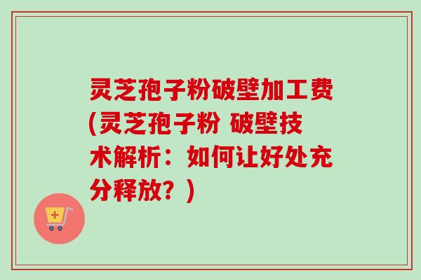 灵芝孢子粉破壁加工费(灵芝孢子粉 破壁技术解析：如何让好处充分释放？)