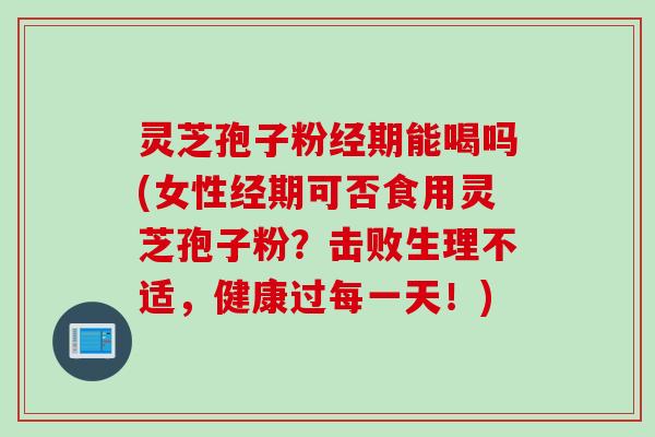 灵芝孢子粉经期能喝吗(女性经期可否食用灵芝孢子粉?击败生理不适,健康过每一天!)