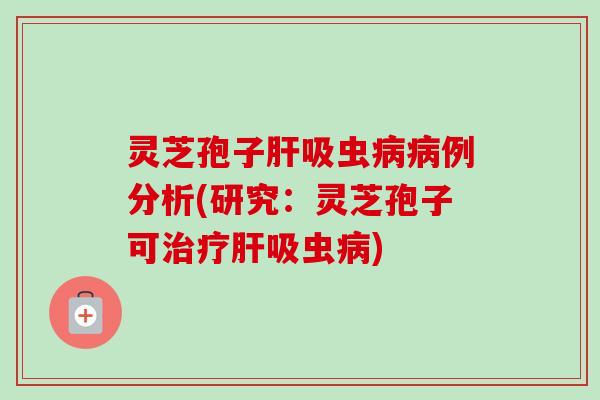 灵芝孢子肝吸虫病病例分析(研究:灵芝孢子可治疗肝吸虫病)