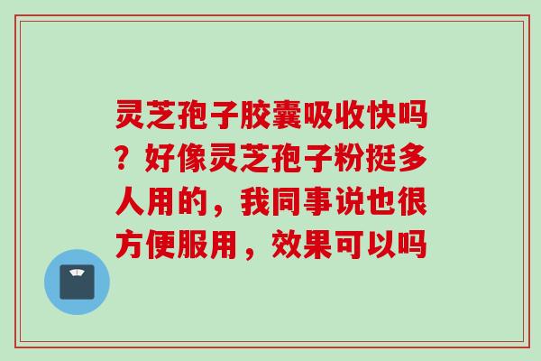 灵芝孢子胶囊吸收快吗?好像灵芝孢子粉挺多人用的,我同事说也很方便服用,效果可以吗