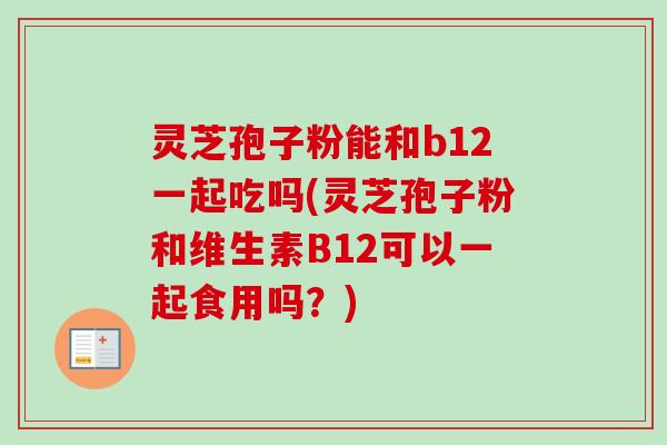 灵芝孢子粉能和b12一起吃吗(灵芝孢子粉和维生素B12可以一起食用吗?)