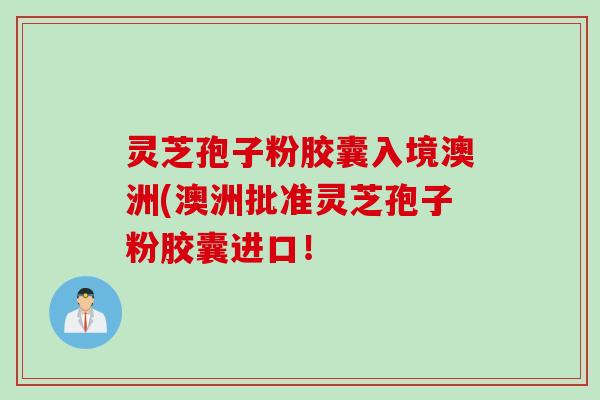 灵芝孢子粉胶囊入境澳洲(澳洲批准灵芝孢子粉胶囊进口！