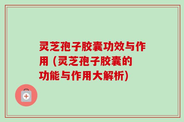灵芝孢子胶囊功效与作用 (灵芝孢子胶囊的功能与作用大解析)