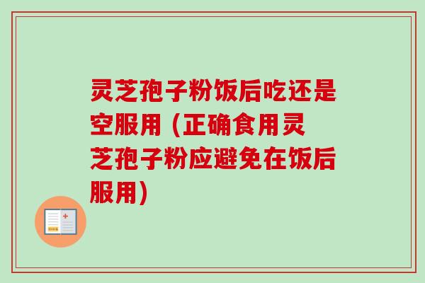 灵芝孢子粉饭后吃还是空服用 (正确食用灵芝孢子粉应避免在饭后服用)