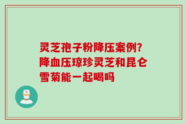 灵芝孢子粉降压案例？降血压琼珍灵芝和昆仑雪菊能一起喝吗