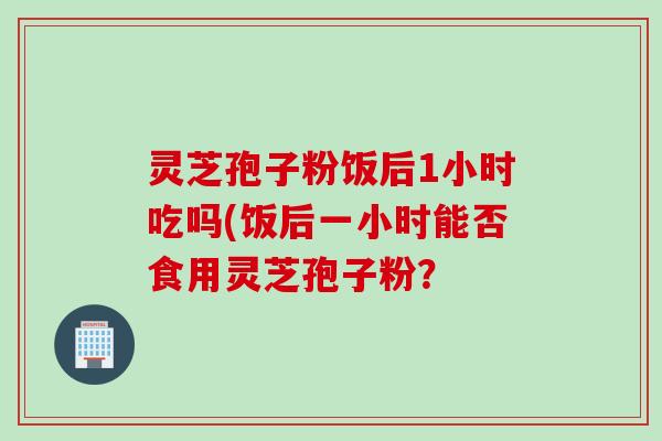 灵芝孢子粉饭后1小时吃吗(饭后一小时能否食用灵芝孢子粉? 灵芝孢子粉饭后1小时吃吗(饭后一小时能否食用灵芝孢子粉?