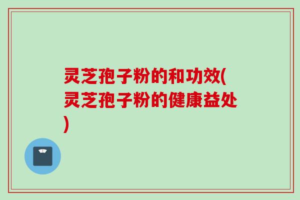 灵芝孢子粉的和功效(灵芝孢子粉的健康益处)