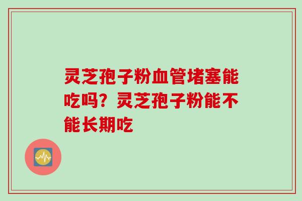 灵芝孢子粉血管堵塞能吃吗?灵芝孢子粉能不能长期吃